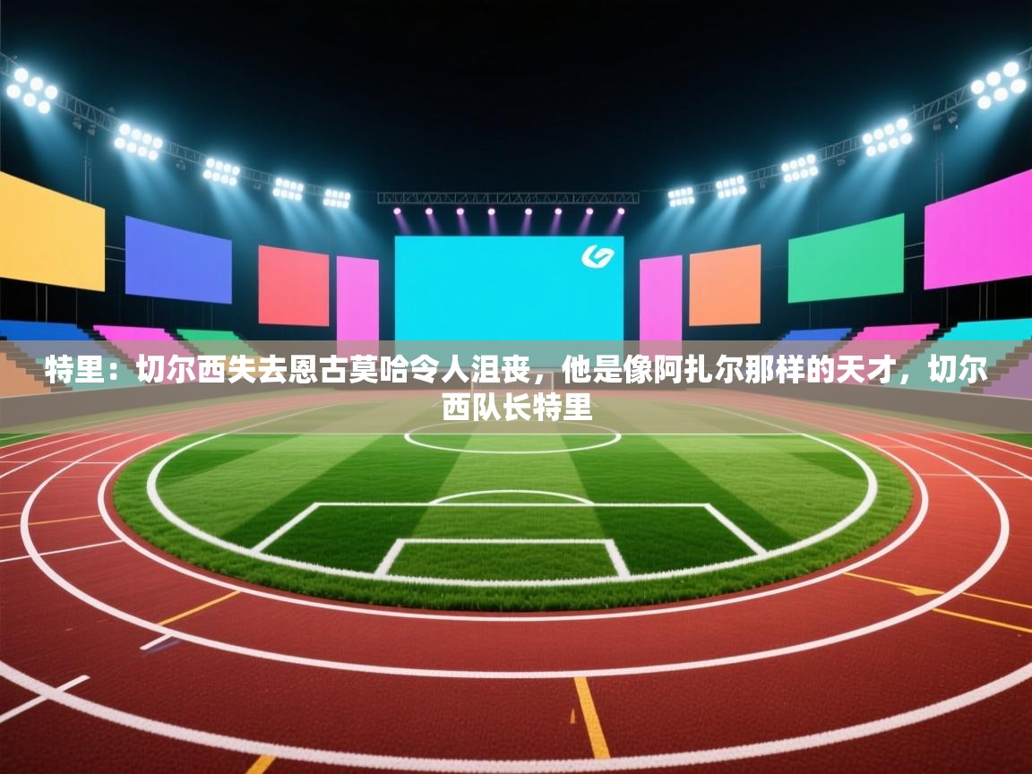 蓝鲸体育app安卓版-特里：切尔西失去恩古莫哈令人沮丧，他是像阿扎尔那样的天才，切尔西队长特里  第2张