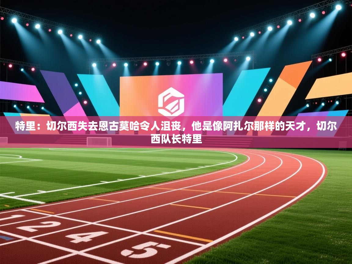 蓝鲸体育app安卓版-特里：切尔西失去恩古莫哈令人沮丧，他是像阿扎尔那样的天才，切尔西队长特里  第3张