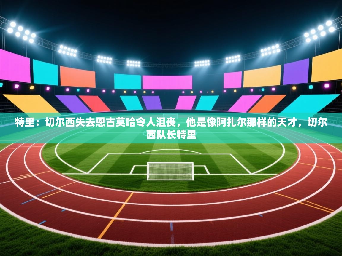 蓝鲸体育app安卓版-特里：切尔西失去恩古莫哈令人沮丧，他是像阿扎尔那样的天才，切尔西队长特里  第4张