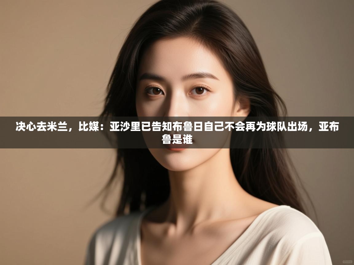 蓝鲸体育直播tv版-决心去米兰,比媒:亚沙里已告知布鲁日自己不会再为球队出场,亚布鲁是谁 第2张